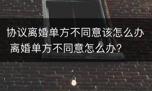 协议离婚单方不同意该怎么办 离婚单方不同意怎么办?
