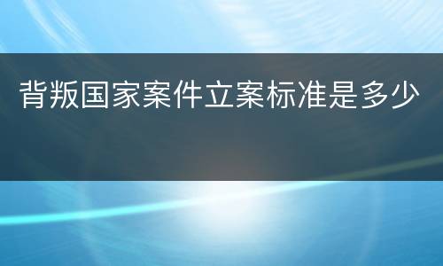 背叛国家案件立案标准是多少