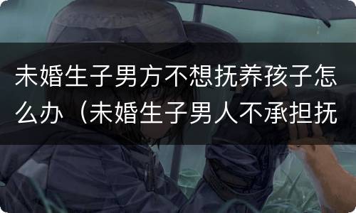 未婚生子男方不想抚养孩子怎么办（未婚生子男人不承担抚养怎么起诉）