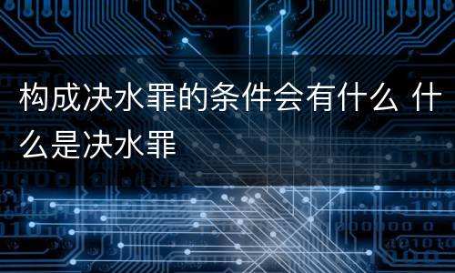 构成决水罪的条件会有什么 什么是决水罪