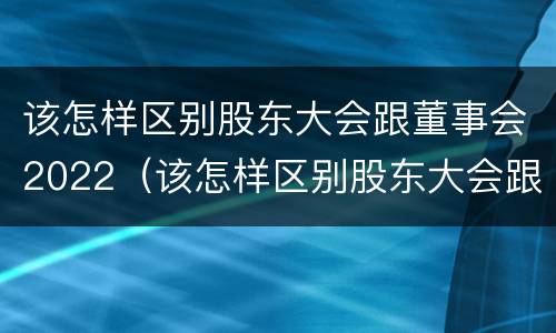 该怎样区别股东大会跟董事会2022（该怎样区别股东大会跟董事会2022年的区别）