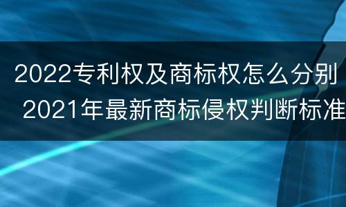 2022专利权及商标权怎么分别 2021年最新商标侵权判断标准