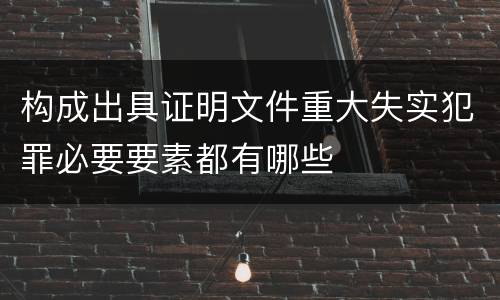 构成出具证明文件重大失实犯罪必要要素都有哪些 构成出具证明文件重大失实犯罪必要要素都有哪些