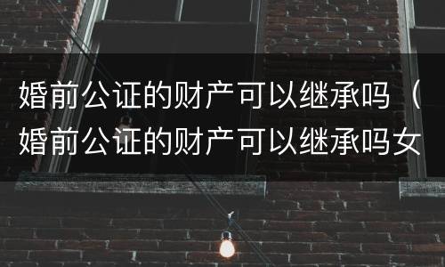 婚前公证的财产可以继承吗（婚前公证的财产可以继承吗女方）