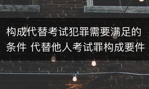 构成代替考试犯罪需要满足的条件 代替他人考试罪构成要件