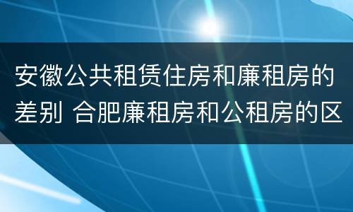 安徽公共租赁住房和廉租房的差别 合肥廉租房和公租房的区别