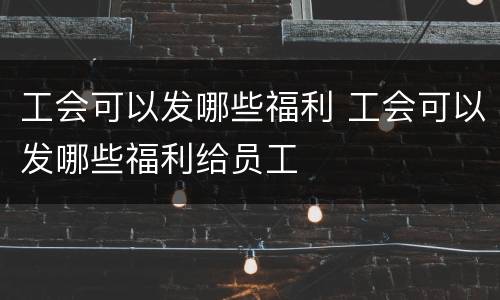 工会可以发哪些福利 工会可以发哪些福利给员工