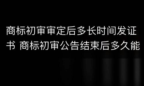商标初审审定后多长时间发证书 商标初审公告结束后多久能拿到证书