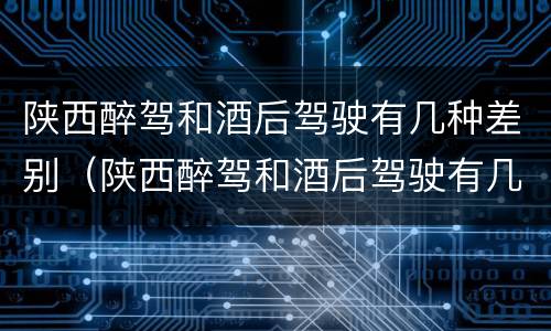 陕西醉驾和酒后驾驶有几种差别（陕西醉驾和酒后驾驶有几种差别吗）