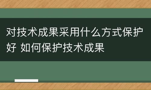 对技术成果采用什么方式保护好 如何保护技术成果