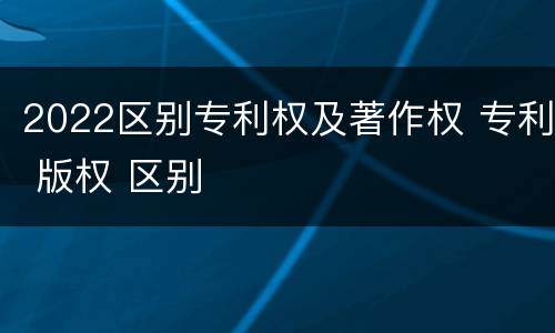 2022区别专利权及著作权 专利 版权 区别