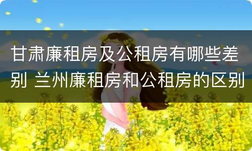 甘肃廉租房及公租房有哪些差别 兰州廉租房和公租房的区别