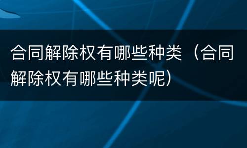 合同解除权有哪些种类（合同解除权有哪些种类呢）