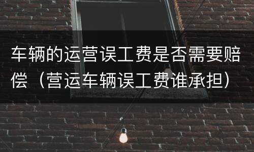车辆的运营误工费是否需要赔偿（营运车辆误工费谁承担）