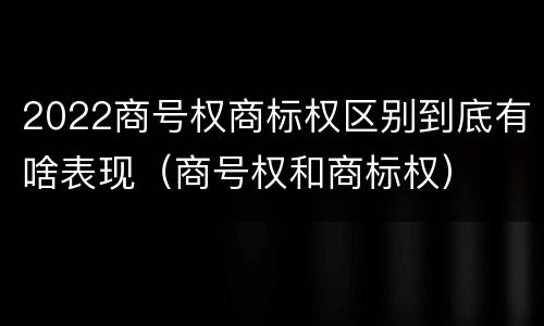2022商号权商标权区别到底有啥表现（商号权和商标权）