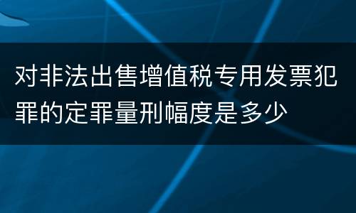 对非法出售增值税专用发票犯罪的定罪量刑幅度是多少