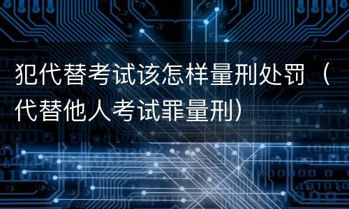 犯代替考试该怎样量刑处罚（代替他人考试罪量刑）