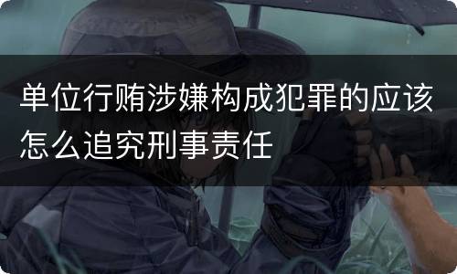 单位行贿涉嫌构成犯罪的应该怎么追究刑事责任