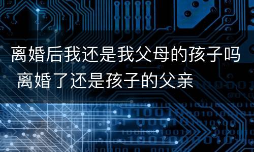 离婚后我还是我父母的孩子吗 离婚了还是孩子的父亲