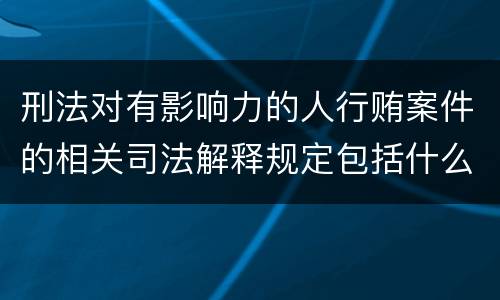 刑法对有影响力的人行贿案件的相关司法解释规定包括什么