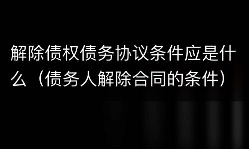 解除债权债务协议条件应是什么（债务人解除合同的条件）