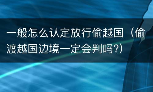 一般怎么认定放行偷越国（偷渡越国边境一定会判吗?）