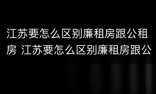 江苏要怎么区别廉租房跟公租房 江苏要怎么区别廉租房跟公租房呢