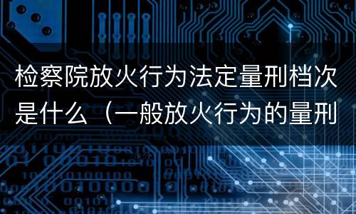 检察院放火行为法定量刑档次是什么（一般放火行为的量刑）