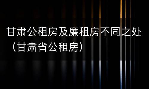 甘肃公租房及廉租房不同之处（甘肃省公租房）