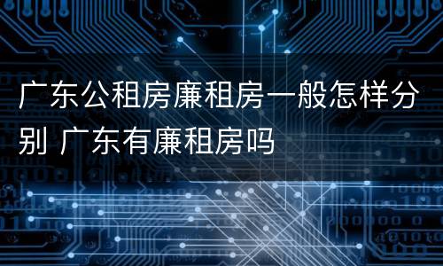 广东公租房廉租房一般怎样分别 广东有廉租房吗