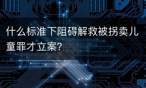 什么标准下阻碍解救被拐卖儿童罪才立案？