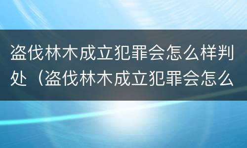 盗伐林木成立犯罪会怎么样判处（盗伐林木成立犯罪会怎么样判处呢）