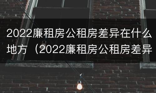2022廉租房公租房差异在什么地方（2022廉租房公租房差异在什么地方查询）