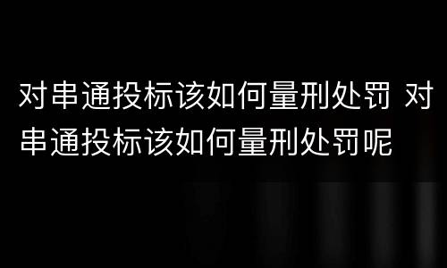 对串通投标该如何量刑处罚 对串通投标该如何量刑处罚呢