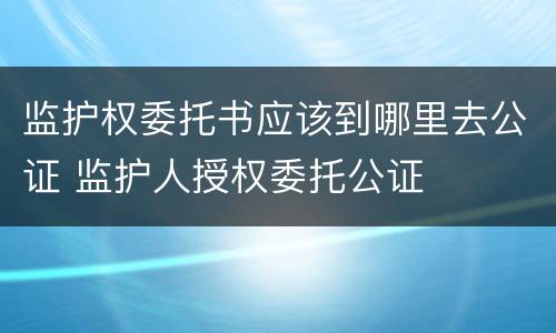 监护权委托书应该到哪里去公证 监护人授权委托公证