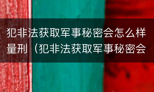 犯非法获取军事秘密会怎么样量刑（犯非法获取军事秘密会怎么样量刑多少）