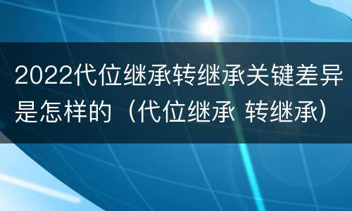 2022代位继承转继承关键差异是怎样的（代位继承 转继承）