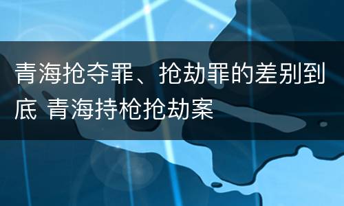 青海抢夺罪、抢劫罪的差别到底 青海持枪抢劫案