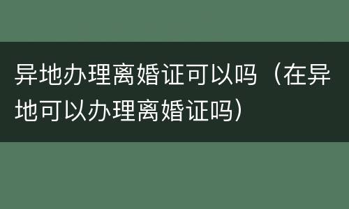 异地办理离婚证可以吗（在异地可以办理离婚证吗）
