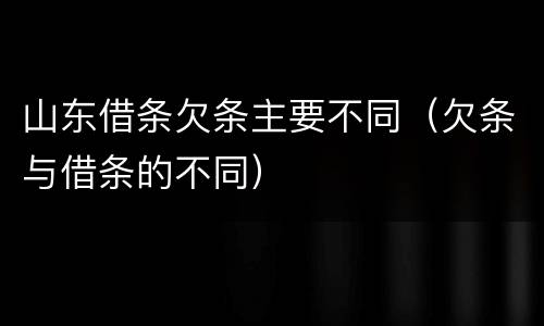 山东借条欠条主要不同（欠条与借条的不同）