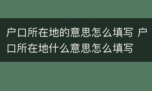 户口所在地的意思怎么填写 户口所在地什么意思怎么填写
