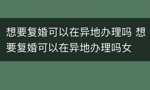 想要复婚可以在异地办理吗 想要复婚可以在异地办理吗女