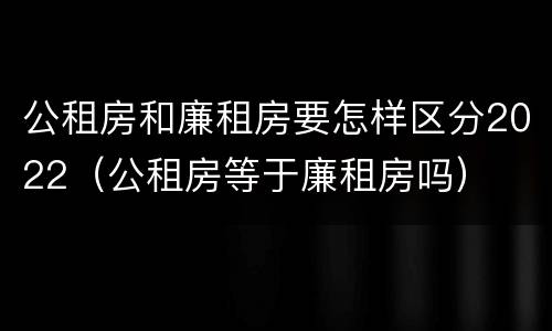 公租房和廉租房要怎样区分2022（公租房等于廉租房吗）