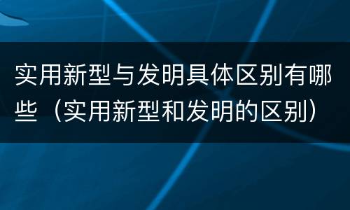 实用新型与发明具体区别有哪些（实用新型和发明的区别）