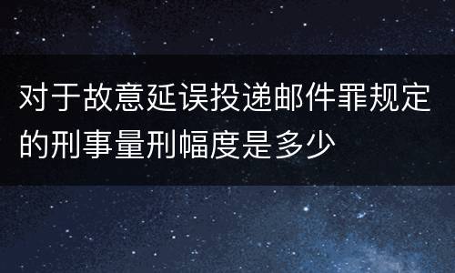 对于故意延误投递邮件罪规定的刑事量刑幅度是多少