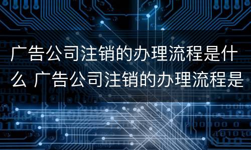 广告公司注销的办理流程是什么 广告公司注销的办理流程是什么样的