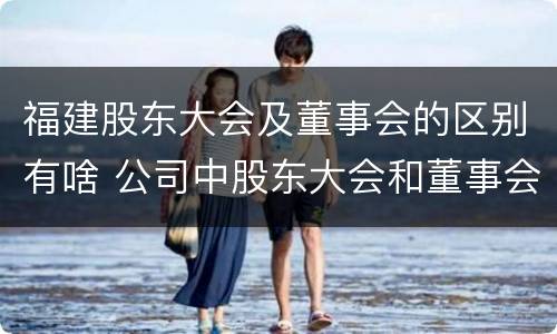福建股东大会及董事会的区别有啥 公司中股东大会和董事会是什么关系