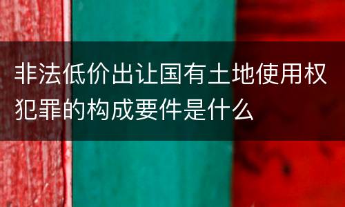 非法低价出让国有土地使用权犯罪的构成要件是什么