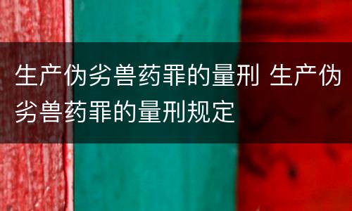 生产伪劣兽药罪的量刑 生产伪劣兽药罪的量刑规定