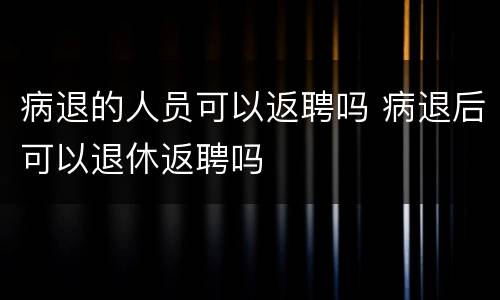 病退的人员可以返聘吗 病退后可以退休返聘吗